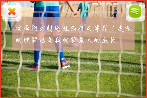 埃泽阿尔特塔让我对足球有了更深的理解这是我收获最大的成长