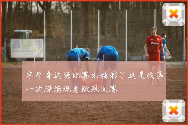 字母哥这场比赛太精彩了这是我第一次现场观看欧冠决赛